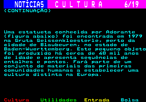 277.6. NOTÍCIAS. C U L T U R A 6 19. (CONTINUAÇÃO) Uma estatueta conhecida por Adorante (figura abaixo) foi encontrada em 1979 na Gruta Geissenkloesterle, perto da cidade de Blaubeuren, no estado de Baden-Wuerttemberg. Este pequeno objeto foi produzido há cerca de 40 mil anos de idade e apresenta sequências de entalhes e pontos. Fará parte de um conjunto de materiais das primeiras comunidades humanas a estabelecer uma cultura distinta na Europa.