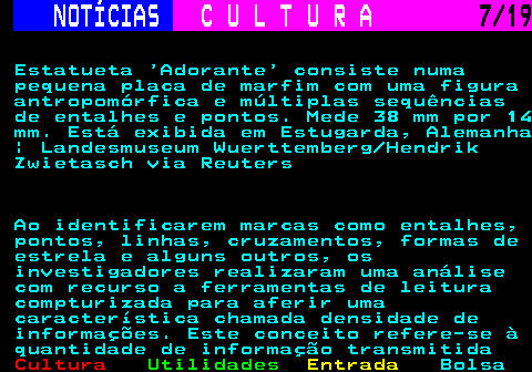 277.7. NOTÍCIAS. C U L T U R A. 7 19. Estatueta Adorante consiste numa pequena placa de marfim com uma figura antropomórfica e múltiplas sequências de entalhes e pontos. Mede 38 mm por 14 mm. Está exibida em Estugarda, Alemanha | Landesmuseum Wuerttemberg Hendrik Zwietasch via Reuters Ao identificarem marcas como entalhes, pontos, linhas, cruzamentos, formas de estrela e alguns outros, os investigadores realizaram uma análise com recurso a ferramentas de leitura compturizada para aferir uma característica chamada densidade de informações. Este conceito refere-se à quantidade de informação transmitida.