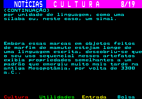 277.8. NOTÍCIAS. C U L T U R A 8 19. (CONTINUAÇÃO) por unidade de linguagem, como uma sílaba ou, neste caso, um sinal. Embora essas marcas em objetos feitos de marfim de mamute estejam longe de uma linguagem escrita, descobriu-se que o seu uso sequencial nesses artefatos exibia propriedades semelhantes a um padrão que emergiu muito mais tarde na antiga Mesopotâmia, por volta de 3300 a.C.