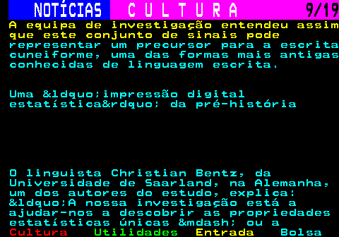 277.9. NOTÍCIAS. C U L T U R A. 9 19. A equipa de investigação entendeu assim que este conjunto de sinais pode. representar um precursor para a escrita cuneiforme, uma das formas mais antigas conhecidas de linguagem escrita. Uma &ldquo;impressão digital estatística&rdquo; da pré-história O linguista Christian Bentz, da Universidade de Saarland, na Alemanha, um dos autores do estudo, explica: &ldquo;A nossa investigação está a ajudar-nos a descobrir as propriedades estatísticas únicas &mdash; ou a.