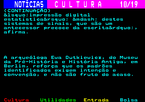 277.10. NOTÍCIAS. C U L T U R A 10 19. (CONTINUAÇÃO) &lsquo;impressão digital estatística&rsquo; &mdash; destes sistemas de sinais, que são um antecessor precoce da escrita&rdquo;, afirma. A arqueóloga Ewa Dutkiewicz, do Museu da Pré-História e História Antiga, em Berlim, reforça que os padrões identificados exigem intenção e convenção, e não são fruto do acaso.