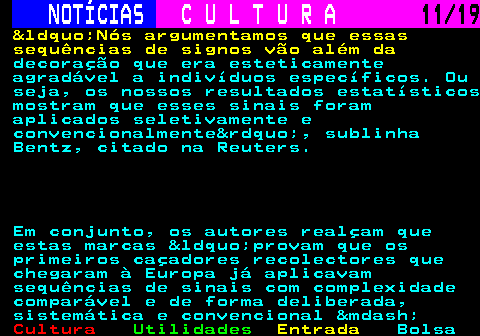 277.11. NOTÍCIAS. C U L T U R A. 11 19. &ldquo;Nós argumentamos que essas sequências de signos vão além da. decoração que era esteticamente agradável a indivíduos específicos. Ou seja, os nossos resultados estatísticos mostram que esses sinais foram aplicados seletivamente e convencionalmente&rdquo;, sublinha Bentz, citado na Reuters. Em conjunto, os autores realçam que estas marcas &ldquo;provam que os primeiros caçadores recolectores que chegaram à Europa já aplicavam sequências de sinais com complexidade comparável e de forma deliberada, sistemática e convencional &mdash;.