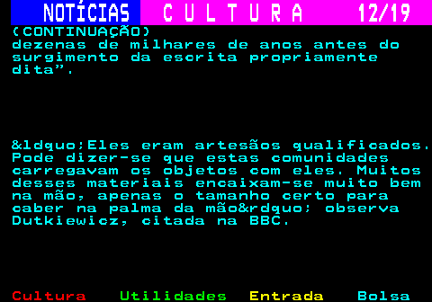 277.12. NOTÍCIAS. C U L T U R A 12 19. (CONTINUAÇÃO) dezenas de milhares de anos antes do surgimento da escrita propriamente dita . &ldquo;Eles eram artesãos qualificados. Pode dizer-se que estas comunidades carregavam os objetos com eles. Muitos desses materiais encaixam-se muito bem na mão, apenas o tamanho certo para caber na palma da mão&rdquo; observa Dutkiewicz, citada na BBC.