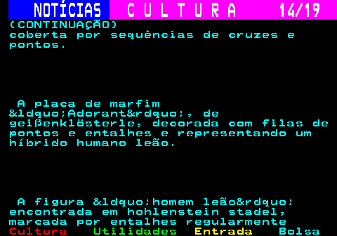 277.14. NOTÍCIAS. C U L T U R A 14 19. (CONTINUAÇÃO) coberta por sequências de cruzes e pontos. A placa de marfim &ldquo;Adorant&rdquo;, de geißenklösterle, decorada com filas de pontos e entalhes e representando um híbrido humano leão. A figura &ldquo;homem leão&rdquo; encontrada em hohlenstein stadel, marcada por entalhes regularmente.