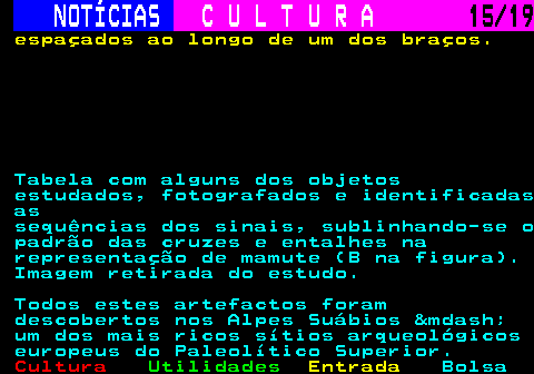 277.15. NOTÍCIAS. C U L T U R A. 15 19. espaçados ao longo de um dos braços. Tabela com alguns dos objetos estudados, fotografados e identificadas as sequências dos sinais, sublinhando-se o padrão das cruzes e entalhes na representação de mamute (B na figura). Imagem retirada do estudo. Todos estes artefactos foram descobertos nos Alpes Suábios &mdash; um dos mais ricos sítios arqueológicos europeus do Paleolítico Superior.