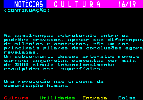 277.16. NOTÍCIAS. C U L T U R A 16 19. (CONTINUAÇÃO) As semelhanças estruturais entre os padrões gravados, apesar das diferenças de milénios e contextos, são um dos principais pilares das conclusões agora reveladas. Um subconjunto desses artefatos móveis carrega sequências compostas por mais de 3000 sinais intencionalmente esculpidos nas superfícies. Uma revolução nas origens da comunicação humana.