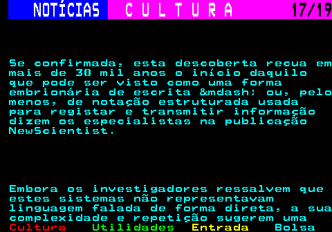 277.17. NOTÍCIAS. C U L T U R A. 17 19. Se confirmada, esta descoberta recua em mais de 30 mil anos o início daquilo que pode ser visto como uma forma embrionária de escrita &mdash; ou, pelo menos, de notação estruturada usada para registar e transmitir informação dizem os especialistas na publicação NewScientist. Embora os investigadores ressalvem que estes sistemas não representavam linguagem falada de forma direta, a sua complexidade e repetição sugerem uma.