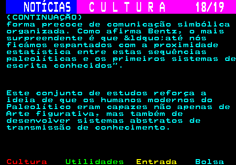 277.18. NOTÍCIAS. C U L T U R A 18 19. (CONTINUAÇÃO) forma precoce de comunicação simbólica organizada. Como afirma Bentz, o mais surpreendente é que &ldquo;até nós ficámos espantados com a proximidade estatística entre estas sequências paleolíticas e os primeiros sistemas de escrita conhecidos . Este conjunto de estudos reforça a ideia de que os humanos modernos do Paleolítico eram capazes não apenas de Arte figurativa, mas também de desenvolver sistemas abstratos de transmissão de conhecimento.