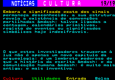 277.19. NOTÍCIAS. C U L T U R A. 19 19. Embora o significado exato dos sinais. permaneça desconhecido, a sua estrutura revela a existência de convenções partilhadas &mdash; talvez ligadas a contagem, calendários primitivos, registo de eventos ou significados simbólicos hoje indecifráveis. O que estes investigadores trouxeram à luz não é apenas um novo capítulo da arqueologia: é um lembrete poderoso de que a história da escrita &mdash; e da comunicação humana &mdash; é muito mais antiga, e mais inventiva.