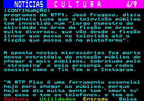 278.4. NOTÍCIAS. C U L T U R A 4 9. (CONTINUAÇÃO) programas da RTP1, José Fragoso, dizia à agência Lusa que a televisão pública tem investido num largo espectro de atividade na área da ficção em áreas muito diversas, que vão desde a ficção linear que passa na televisão até a ficção que passa só na plataforma . A aposta nestas microsséries faz parte dessa estratégia da estação pública de chegar a mais públicos, sobretudo pelo `streaming` e pela presença em redes sociais como o Tik Tok e o Instagram. A RTP Play é uma ferramenta essencial hoje para chegar ao público, porque hoje em dia muita gente tem `smart tv` em casa e tem os telefones, e tem os.