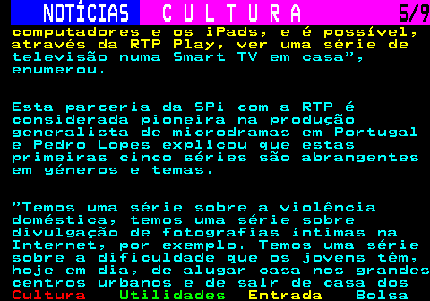 278.5. NOTÍCIAS. C U L T U R A. 5 9. computadores e os iPads, e é possível, através da RTP Play, ver uma série de. televisão numa Smart TV em casa , enumerou. Esta parceria da SPi com a RTP é considerada pioneira na produção generalista de microdramas em Portugal e Pedro Lopes explicou que estas primeiras cinco séries são abrangentes em géneros e temas. Temos uma série sobre a violência doméstica, temos uma série sobre divulgação de fotografias íntimas na Internet, por exemplo. Temos uma série sobre a dificuldade que os jovens têm, hoje em dia, de alugar casa nos grandes centros urbanos e de sair de casa dos.
