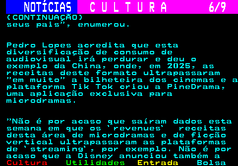 278.6. NOTÍCIAS. C U L T U R A 6 9. (CONTINUAÇÃO) seus pais , enumerou. Pedro Lopes acredita que esta diversificação de consumo de audiovisual irá perdurar e deu o exemplo da China, onde, em 2025, as receitas deste formato ultrapassaram em muito a bilheteira dos cinemas e a plataforma Tik Tok criou a PineDrama, uma aplicação exclusiva para microdramas. Não é por acaso que saíram dados esta semana em que os `revenues` receitas desta área de microdramas e de ficção vertical ultrapassaram as plataformas de `streaming`, por exemplo. Não é por acaso que a Disney anunciou também a.