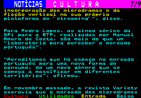278.7. NOTÍCIAS. C U L T U R A. 7 9. incorporação dos microdramas e da ficção vertical na sua própria. plataforma de `streaming` , disse. Para Pedro Lopes, as cinco séries da SPi para a RTP, realizadas por Manuel Amaro da Costa, são mais do que um laboratório para perceber o mercado português . Acreditamos que há espaço no mercado português para uma nova forma de consumo, de um novo género que se começa a massificar em diferentes territórios , afirmou. Em novembro passado, a revista Variety escrevia que o mercado dos microdramas.