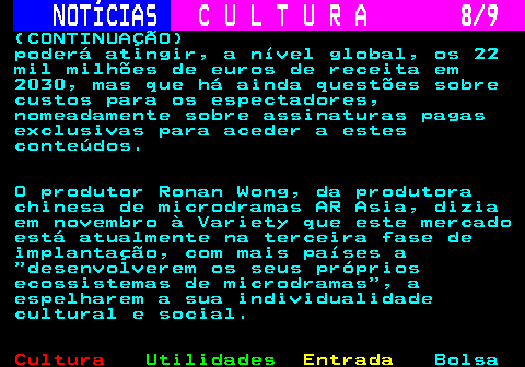 278.8. NOTÍCIAS. C U L T U R A 8 9. (CONTINUAÇÃO) poderá atingir, a nível global, os 22 mil milhões de euros de receita em 2030, mas que há ainda questões sobre custos para os espectadores, nomeadamente sobre assinaturas pagas exclusivas para aceder a estes conteúdos. O produtor Ronan Wong, da produtora chinesa de microdramas AR Asia, dizia em novembro à Variety que este mercado está atualmente na terceira fase de implantação, com mais países a desenvolverem os seus próprios ecossistemas de microdramas , a espelharem a sua individualidade cultural e social.