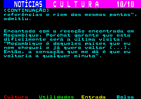 278.10. NOTÍCIAS. C U L T U R A 10 10. (CONTINUAÇÃO) referências e riem dos mesmos pontos , admitiu. Encantado com a receção encontrada em Moçambique, Porchat garante que esta dificilmente será a última visita: Moçambique é daqueles países que eu nem cheguei e já quero voltar (. ). Então, a sensação que me dá é que eu voltaria a qualquer minuto .