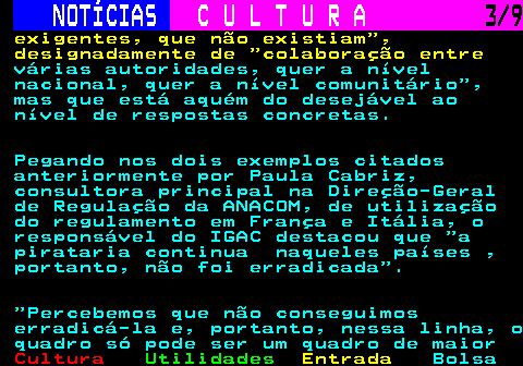 279.3. NOTÍCIAS. C U L T U R A. 3 9. exigentes, que não existiam , designadamente de colaboração entre. várias autoridades, quer a nível nacional, quer a nível comunitário , mas que está aquém do desejável ao nível de respostas concretas. Pegando nos dois exemplos citados anteriormente por Paula Cabriz, consultora principal na Direção-Geral de Regulação da ANACOM, de utilização do regulamento em França e Itália, o responsável do IGAC destacou que a pirataria continua naqueles países , portanto, não foi erradicada . Percebemos que não conseguimos erradicá-la e, portanto, nessa linha, o quadro só pode ser um quadro de maior.