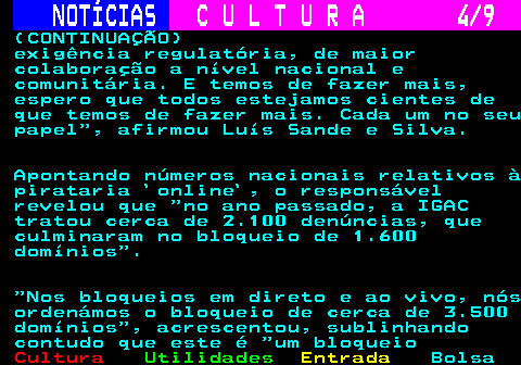 279.4. NOTÍCIAS. C U L T U R A 4 9. (CONTINUAÇÃO) exigência regulatória, de maior colaboração a nível nacional e comunitária. E temos de fazer mais, espero que todos estejamos cientes de que temos de fazer mais. Cada um no seu papel , afirmou Luís Sande e Silva. Apontando números nacionais relativos à pirataria `online`, o responsável revelou que no ano passado, a IGAC tratou cerca de 2.100 denúncias, que culminaram no bloqueio de 1.600 domínios . Nos bloqueios em direto e ao vivo, nós ordenámos o bloqueio de cerca de 3.500 domínios , acrescentou, sublinhando contudo que este é um bloqueio.
