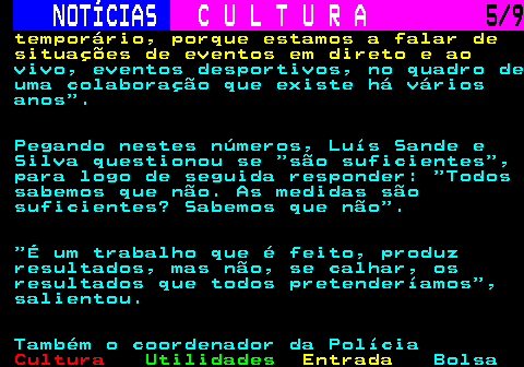279.5. NOTÍCIAS. C U L T U R A. 5 9. temporário, porque estamos a falar de situações de eventos em direto e ao. vivo, eventos desportivos, no quadro de uma colaboração que existe há vários anos . Pegando nestes números, Luís Sande e Silva questionou se são suficientes , para logo de seguida responder: Todos sabemos que não. As medidas são suficientes? Sabemos que não . É um trabalho que é feito, produz resultados, mas não, se calhar, os resultados que todos pretenderíamos , salientou. Também o coordenador da Polícia.