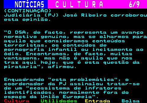 279.6. NOTÍCIAS. C U L T U R A 6 9. (CONTINUAÇÃO) Judiciária (PJ) José Ribeiro corroborou esta opinião. O DSA, de facto, representa um avanço normativo genuíno, mas se olharmos para aquilo que consideramos conteúdos terroristas, os conteúdos de pornografia infantil ou incitamento ao ódio. Encontramos, de facto, muitas vantagens, mas não é aquilo que nos traz aqui hoje, que é esta questão da pirataria , afirmou. Enquadrando esta problemática , o coordenador da PJ assinalou tratar-se de um ecossistema de infratores identificados, normalmente fora do espaço da União Europeia .