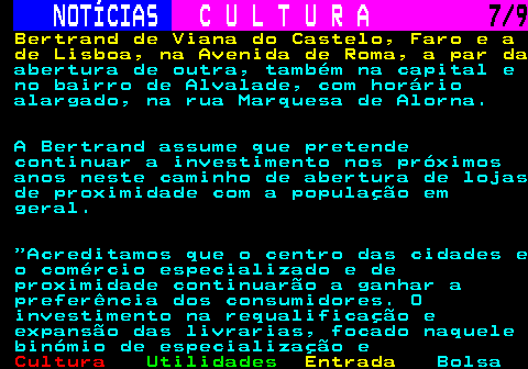 279.7. NOTÍCIAS. C U L T U R A. 7 9. Bertrand de Viana do Castelo, Faro e a de Lisboa, na Avenida de Roma, a par da. abertura de outra, também na capital e no bairro de Alvalade, com horário alargado, na rua Marquesa de Alorna. A Bertrand assume que pretende continuar a investimento nos próximos anos neste caminho de abertura de lojas de proximidade com a população em geral. Acreditamos que o centro das cidades e o comércio especializado e de proximidade continuarão a ganhar a preferência dos consumidores. O investimento na requalificação e expansão das livrarias, focado naquele binómio de especialização e.