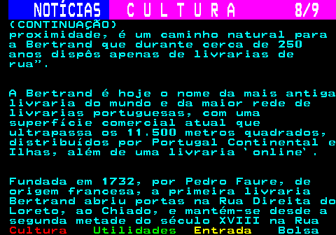 279.8. NOTÍCIAS. C U L T U R A 8 9. (CONTINUAÇÃO) proximidade, é um caminho natural para a Bertrand que durante cerca de 250 anos dispôs apenas de livrarias de rua . A Bertrand é hoje o nome da mais antiga livraria do mundo e da maior rede de livrarias portuguesas, com uma superfície comercial atual que ultrapassa os 11.500 metros quadrados, distribuídos por Portugal Continental e Ilhas, além de uma livraria `online`. Fundada em 1732, por Pedro Faure, de origem francesa, a primeira livraria Bertrand abriu portas na Rua Direita do Loreto, ao Chiado, e mantém-se desde a segunda metade do século XVIII na Rua.
