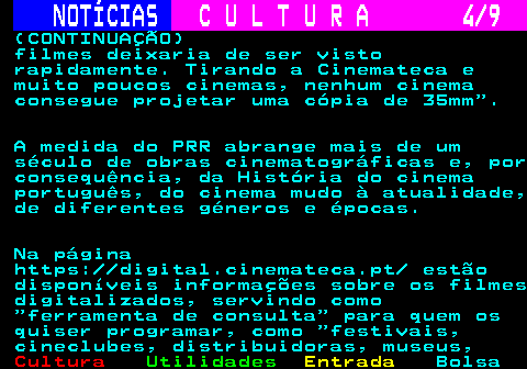 280.4. NOTÍCIAS. C U L T U R A 4 9. (CONTINUAÇÃO) filmes deixaria de ser visto rapidamente. Tirando a Cinemateca e muito poucos cinemas, nenhum cinema consegue projetar uma cópia de 35mm . A medida do PRR abrange mais de um século de obras cinematográficas e, por consequência, da História do cinema português, do cinema mudo à atualidade, de diferentes géneros e épocas. Na página https: digital.cinemateca.pt estão disponíveis informações sobre os filmes digitalizados, servindo como ferramenta de consulta para quem os quiser programar, como festivais, cineclubes, distribuidoras, museus,.