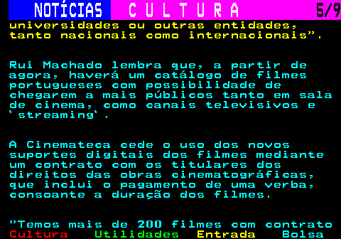 280.5. NOTÍCIAS. C U L T U R A. 5 9. universidades ou outras entidades, tanto nacionais como internacionais . Rui Machado lembra que, a partir de agora, haverá um catálogo de filmes portugueses com possibilidade de chegarem a mais públicos tanto em sala de cinema, como canais televisivos e `streaming`. A Cinemateca cede o uso dos novos suportes digitais dos filmes mediante um contrato com os titulares dos direitos das obras cinematográficas, que inclui o pagamento de uma verba, consoante a duração dos filmes. Temos mais de 200 filmes com contrato.