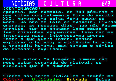 280.6. NOTÍCIAS. C U L T U R A 6 9. (CONTINUAÇÃO) epopeia, por exemplo, de 900 páginas é uma coisa completamente fora do século XXI, parece uma coisa fora quase de moda. Já não se fala em epopeia. Livros grandes, as pessoas dizem que não fazem sentido, que as pessoas leem pouco e leem coisinhas pequeninas. Isso não me interessa nada, interessa-me apenas fazer o que quero fazer, tentar explorar o humano, a violência humana, a tragédia humana, mas também o cómico do humano , explicou. Para o autor, a tragédia humana não pode estar separada do risível, do ridículo que é o humano . Todos nós somos ridículos e também me.