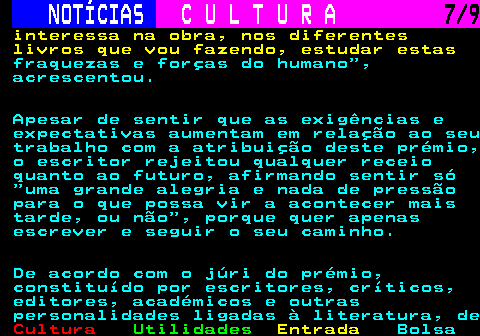 280.7. NOTÍCIAS. C U L T U R A. 7 9. interessa na obra, nos diferentes livros que vou fazendo, estudar estas. fraquezas e forças do humano , acrescentou. Apesar de sentir que as exigências e expectativas aumentam em relação ao seu trabalho com a atribuição deste prémio, o escritor rejeitou qualquer receio quanto ao futuro, afirmando sentir só uma grande alegria e nada de pressão para o que possa vir a acontecer mais tarde, ou não , porque quer apenas escrever e seguir o seu caminho. De acordo com o júri do prémio, constituído por escritores, críticos, editores, académicos e outras personalidades ligadas à literatura, de.