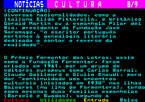 280.8. NOTÍCIAS. C U L T U R A 8 9. (CONTINUAÇÃO) diversas nacionalidades, como a italiana Elide Pittarello, o britânico Gerald Martin ou a espanhola Pilar del Río, presidente da Fundação José Saramago, o escritor português pertence à genealogia literária dedicada a contar o reverso da realidade . O Prémio Formentor das Letras, assim como a Fundação Formentor, foram criados em 1961, por um grupo de editores europeus como Carlos Barral, Claude Gallimard o Giulio Enaudi, para dar continuidade aos encontros culturais iniciados em 1930 nas ilhas Baleares (na ilha de Formentera), tendo como mecenas duas famílias espanholas (Barceló e Buadas), segundo a.