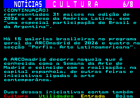 281.6. NOTÍCIAS. C U L T U R A 6 8. (CONTINUAÇÃO) representados 31 países na edição de 2026 e o peso da América Latina, com uma especial participação do Brasil e da Argentina . Há 15 galerias brasileiras no programa geral da ARCOmadrid de 2026 e quatro na secção Perfis. Arte Latinoamericana . A ARCOmadrid decorre naquela que é conhecida como a Semana da Arte de Madrid e coincide com a realização, na capital espanhola, de outras feiras e iniciativas ligadas à arte contemporânea. Duas dessas iniciativas contam também.