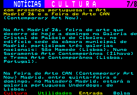 281.7. NOTÍCIAS. C U L T U R A. 7 8. com presença portuguesa: a Art Madrid`26 e a Feira de Arte CAN. (Contemporary Art Now). Na Art Madrid`26, feira de arte que decorre de hoje a domingo na Galeria de Cristal do Palácio de Cibeles, no edifício sede da câmara municipal de Madrid, participam três galerias nacionais: São Mamede (Lisboa), Nuno Sacramento Arte Contemporânea (Ílhavo) e Trema Arte Contemporânea (Lisboa, Portugal). Na Feira de Arte CAN (Contemporary Art Now) Madrid, entre quinta-feira e domingo, no Matadero Madrid, estará a galeria portuguesa Underdogs, de Lisboa.