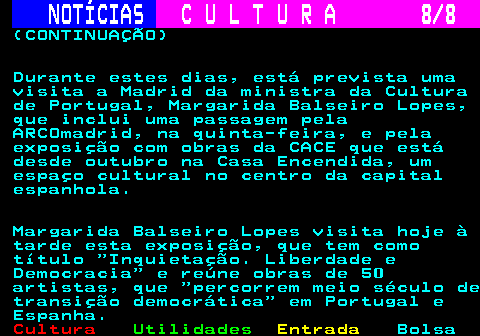 281.8. NOTÍCIAS. C U L T U R A 8 8. (CONTINUAÇÃO) Durante estes dias, está prevista uma visita a Madrid da ministra da Cultura de Portugal, Margarida Balseiro Lopes, que inclui uma passagem pela ARCOmadrid, na quinta-feira, e pela exposição com obras da CACE que está desde outubro na Casa Encendida, um espaço cultural no centro da capital espanhola. Margarida Balseiro Lopes visita hoje à tarde esta exposição, que tem como título Inquietação. Liberdade e Democracia e reúne obras de 50 artistas, que percorrem meio século de transição democrática em Portugal e Espanha.
