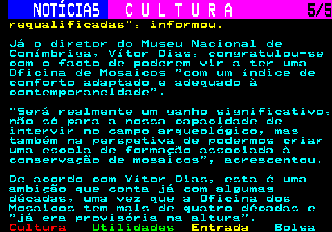 282.5. NOTÍCIAS. C U L T U R A. 5 5. requalificadas , informou. Já o diretor do Museu Nacional de Conímbriga, Vítor Dias, congratulou-se com o facto de poderem vir a ter uma Oficina de Mosaicos com um índice de conforto adaptado e adequado à contemporaneidade . Será realmente um ganho significativo, não só para a nossa capacidade de intervir no campo arqueológico, mas também na perspetiva de podermos criar uma escola de formação associada à conservação de mosaicos , acrescentou. De acordo com Vítor Dias, esta é uma ambição que conta já com algumas décadas, uma vez que a Oficina dos Mosaicos tem mais de quatro décadas e já era provisória na altura .