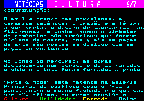 282.6. NOTÍCIAS. C U L T U R A 6 7. (CONTINUAÇÃO) O azul e branco das porcelanas, a cerâmica islâmica, o dragão e a fénix, a cor preta, o design de tapeçarias, as filigranas, o Japão, penas e símbolos do romântico são temáticas que formam núcleos da mostra, nos quais as peças de arte são postas em diálogo com as peças de vestuário. Ao longo do percurso, as obras destacam-se num espaço onde as paredes, o chão e o teto foram forrados a preto. Arte & Moda está patente na Galeria Principal do edifício sede e faz a ponte entre o museu fechado e o que vai abrir , afirmou na mesma ocasião o.