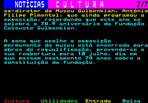 282.7. NOTÍCIAS. C U L T U R A. 7 7. ex-diretor do Museu Gulbenkian, António Filipe Pimentel, que ainda programou a. exposição, recordando que este ano se celebra o 70.º aniversário da Fundação Calouste Gulbenkian. A zona que acolhe a exposição permanente do museu está encerrada para obras de requalificação, prevendo-se a sua reabertura para 18 julho, dia em que passam exatamente 70 anos sobre a constituição da fundação.