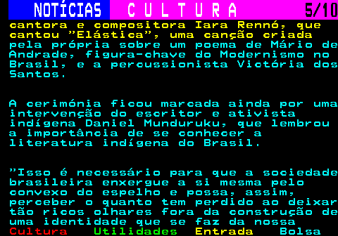 283.5. NOTÍCIAS. C U L T U R A. 5 10. cantora e compositora Iara Rennó, que cantou Elástica , uma canção criada. pela própria sobre um poema de Mário de Andrade, figura-chave do Modernismo no Brasil, e a percussionista Victória dos Santos. A cerimónia ficou marcada ainda por uma intervenção do escritor e ativista indígena Daniel Munduruku, que lembrou a importância de se conhecer a literatura indígena do Brasil. Isso é necessário para que a sociedade brasileira enxergue a si mesma pelo convexo do espelho e possa, assim, perceber o quanto tem perdido ao deixar tão ricos olhares fora da construção de uma identidade que se faz da nossa.