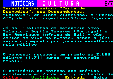 284.5. NOTÍCIAS. C U L T U R A. 5 7. Teresinha Landeiro, Carta de Despedida , dos Descendentes,. Cotovia , de Diana Vilarinho, e Porta 43 , de Luís Trigacheiro&Diogo Piçarra. Já os finalistas da categoria Novo Talento - Sophia Tavares (Portugal) e Ben Rodrigues (África do Sul) - vão cantar ao vivo no evento, sendo o júri secreto composto por jurados espalhados pelo público. O vencedor receberá um prémio de 2.000 dólares (1.711 euros, na conversão atual). A cerimónia de entrega dos prémios acontecerá em 25 de abril, no Centro de.