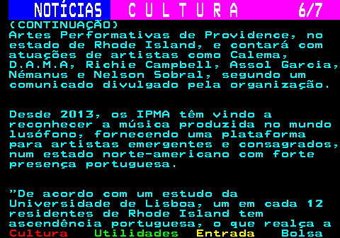 284.6. NOTÍCIAS. C U L T U R A 6 7. (CONTINUAÇÃO) Artes Performativas de Providence, no estado de Rhode Island, e contará com atuações de artistas como Calema, D.A.M.A, Richie Campbell, Assol Garcia, Némanus e Nelson Sobral, segundo um comunicado divulgado pela organização. Desde 2013, os IPMA têm vindo a reconhecer a música produzida no mundo lusófono, fornecendo uma plataforma para artistas emergentes e consagrados, num estado norte-americano com forte presença portuguesa. De acordo com um estudo da Universidade de Lisboa, um em cada 12 residentes de Rhode Island tem ascendência portuguesa, o que realça a.