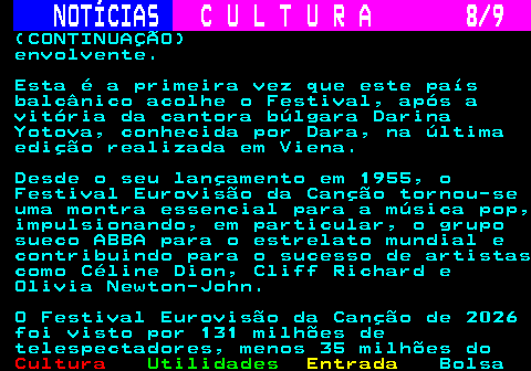 284.8. NOTÍCIAS. C U L T U R A 8 9. (CONTINUAÇÃO) envolvente. Esta é a primeira vez que este país balcânico acolhe o Festival, após a vitória da cantora búlgara Darina Yotova, conhecida por Dara, na última edição realizada em Viena. Desde o seu lançamento em 1955, o Festival Eurovisão da Canção tornou-se uma montra essencial para a música pop, impulsionando, em particular, o grupo sueco ABBA para o estrelato mundial e contribuindo para o sucesso de artistas como Céline Dion, Cliff Richard e Olivia Newton-John. O Festival Eurovisão da Canção de 2026 foi visto por 131 milhões de telespectadores, menos 35 milhões do.