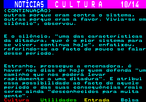 284.10. NOTÍCIAS. C U L T U R A 10 14. (CONTINUAÇÃO) outras porque eram contra o sistema, outras porque eram a favor. Vivia-se em silêncio , observou. E o silêncio, uma das características da ditadura, que é o pior sistema para se viver, continua hoje , enfatizou, referindo-se ao facto de pouco se falar desse período. Estranho, prossegue a encenadora, é haver nos dias de hoje quem defenda um caminho que nos poderá levar rapidamente a uma ditadura . E atribui essa possibilidade ao facto de aquele período e das suas consequências reais serem ainda desconhecidos para muita gente .