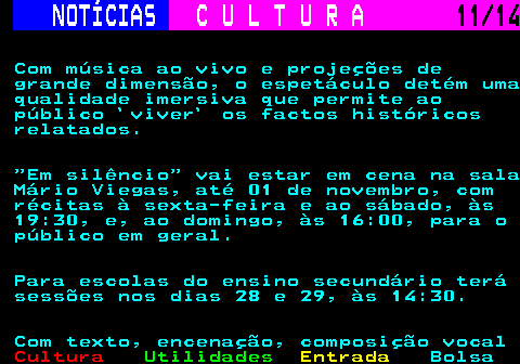 284.11. NOTÍCIAS. C U L T U R A. 11 14. Com música ao vivo e projeções de grande dimensão, o espetáculo detém uma qualidade imersiva que permite ao público `viver` os factos históricos relatados. Em silêncio vai estar em cena na sala Mário Viegas, até 01 de novembro, com récitas à sexta-feira e ao sábado, às 19:30, e, ao domingo, às 16:00, para o público em geral. Para escolas do ensino secundário terá sessões nos dias 28 e 29, às 14:30. Com texto, encenação, composição vocal.