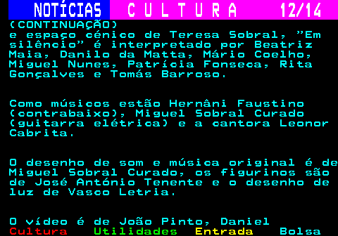 284.12. NOTÍCIAS. C U L T U R A 12 14. (CONTINUAÇÃO) e espaço cénico de Teresa Sobral, Em silêncio é interpretado por Beatriz Maia, Danilo da Matta, Mário Coelho, Miguel Nunes, Patrícia Fonseca, Rita Gonçalves e Tomás Barroso. Como músicos estão Hernâni Faustino (contrabaixo), Miguel Sobral Curado (guitarra elétrica) e a cantora Leonor Cabrita. O desenho de som e música original é de Miguel Sobral Curado, os figurinos são de José António Tenente e o desenho de luz de Vasco Letria. O vídeo é de João Pinto, Daniel.