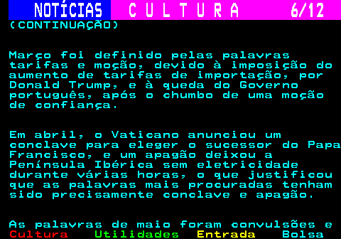 285.6. NOTÍCIAS. C U L T U R A 6 12. (CONTINUAÇÃO) Março foi definido pelas palavras tarifas e moção, devido à imposição do aumento de tarifas de importação, por Donald Trump, e à queda do Governo português, após o chumbo de uma moção de confiança. Em abril, o Vaticano anunciou um conclave para eleger o sucessor do Papa Francisco, e um apagão deixou a Península Ibérica sem eletricidade durante várias horas, o que justificou que as palavras mais procuradas tenham sido precisamente conclave e apagão. As palavras de maio foram convulsões e.