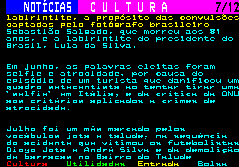 285.7. NOTÍCIAS. C U L T U R A. 7 12. labirintite, a propósito das convulsões captadas pelo fotógrafo brasileiro. Sebastião Salgado, que morreu aos 81 anos, e a labirintite do presidente do Brasil, Lula da Silva. Em junho, as palavras eleitas foram selfie e atrocidade, por causa do episódio de um turista que danificou um quadro setecentista ao tentar tirar uma `selfie` em Itália, e da crítica da ONU aos critérios aplicados a crimes de atrocidade. Julho foi um mês marcado pelos vocábulos jota e talude, na sequência do acidente que vitimou os futebolistas Diogo Jota e André Silva e da demolição de barracas no Bairro do Talude.