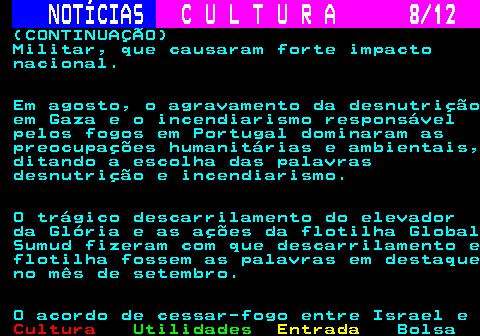285.8. NOTÍCIAS. C U L T U R A 8 12. (CONTINUAÇÃO) Militar, que causaram forte impacto nacional. Em agosto, o agravamento da desnutrição em Gaza e o incendiarismo responsável pelos fogos em Portugal dominaram as preocupações humanitárias e ambientais, ditando a escolha das palavras desnutrição e incendiarismo. O trágico descarrilamento do elevador da Glória e as ações da flotilha Global Sumud fizeram com que descarrilamento e flotilha fossem as palavras em destaque no mês de setembro. O acordo de cessar-fogo entre Israel e.