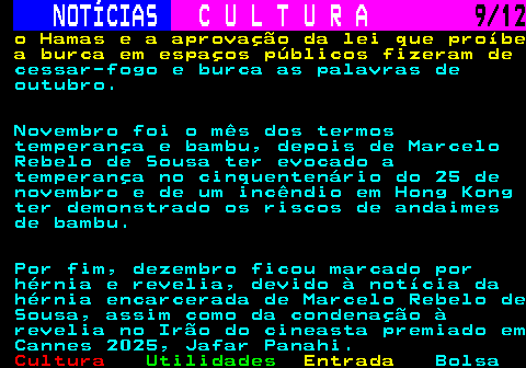 285.9. NOTÍCIAS. C U L T U R A. 9 12. o Hamas e a aprovação da lei que proíbe a burca em espaços públicos fizeram de. cessar-fogo e burca as palavras de outubro. Novembro foi o mês dos termos temperança e bambu, depois de Marcelo Rebelo de Sousa ter evocado a temperança no cinquentenário do 25 de novembro e de um incêndio em Hong Kong ter demonstrado os riscos de andaimes de bambu. Por fim, dezembro ficou marcado por hérnia e revelia, devido à notícia da hérnia encarcerada de Marcelo Rebelo de Sousa, assim como da condenação à revelia no Irão do cineasta premiado em Cannes 2025, Jafar Panahi.
