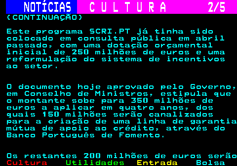 286.2. NOTÍCIAS. C U L T U R A 2 5. (CONTINUAÇÃO) Este programa SCRI.PT já tinha sido colocado em consulta pública em abril passado, com uma dotação orçamental inicial de 250 milhões de euros e uma reformulação do sistema de incentivos ao setor. O documento hoje aprovado pelo Governo, em Conselho de Ministros, estipula que o montante sobe para 350 milhões de euros a aplicar em quatro anos, dos quais 150 milhões serão canalizados para a criação de uma linha de garantia mútua de apoio ao crédito, através do Banco Português de Fomento. Os restantes 200 milhões de euros serão.