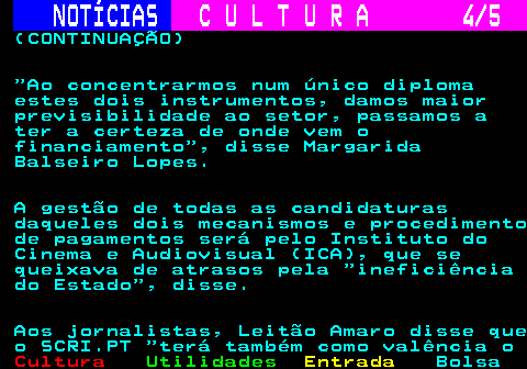 286.4. NOTÍCIAS. C U L T U R A 4 5. (CONTINUAÇÃO) Ao concentrarmos num único diploma estes dois instrumentos, damos maior previsibilidade ao setor, passamos a ter a certeza de onde vem o financiamento , disse Margarida Balseiro Lopes. A gestão de todas as candidaturas daqueles dois mecanismos e procedimento de pagamentos será pelo Instituto do Cinema e Audiovisual (ICA), que se queixava de atrasos pela ineficiência do Estado , disse. Aos jornalistas, Leitão Amaro disse que o SCRI.PT terá também como valência o.