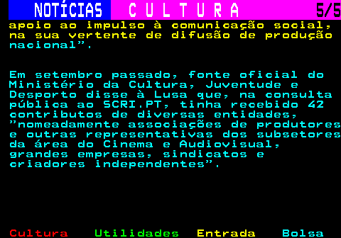 286.5. NOTÍCIAS. C U L T U R A. 5 5. apoio ao impulso à comunicação social, na sua vertente de difusão de produção. nacional . Em setembro passado, fonte oficial do Ministério da Cultura, Juventude e Desporto disse à Lusa que, na consulta pública ao SCRI.PT, tinha recebido 42 contributos de diversas entidades, nomeadamente associações de produtores e outras representativas dos subsetores da área do Cinema e Audiovisual, grandes empresas, sindicatos e criadores independentes .
